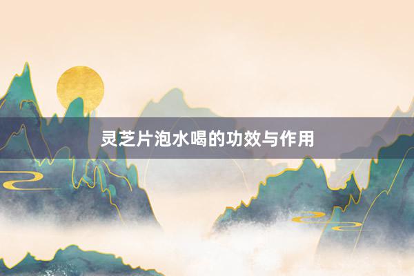 灵芝片泡水喝的功效与作用